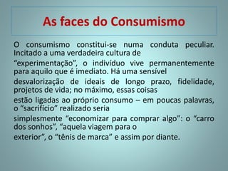 As faces do Consumismo
O consumismo constitui-se numa conduta peculiar.
Incitado a uma verdadeira cultura de
“experimentação”, o indivíduo vive permanentemente
para aquilo que é imediato. Há uma sensível
desvalorização de ideais de longo prazo, fidelidade,
projetos de vida; no máximo, essas coisas
estão ligadas ao próprio consumo – em poucas palavras,
o “sacrifício” realizado seria
simplesmente “economizar para comprar algo”: o “carro
dos sonhos”, “aquela viagem para o
exterior”, o “tênis de marca” e assim por diante.
 