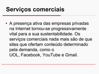 Serviços comerciais

• A presença ativa das empresas privadas
  na Internet tornou-se progressivamente
  vital para a sua sustentabilidade. Os
  serviços comerciais nada mais são de que
  sites que ofertam conteúdo determinado
  pela demanda, como o
  UOL, Facebook, YouTube e Gmail.
 