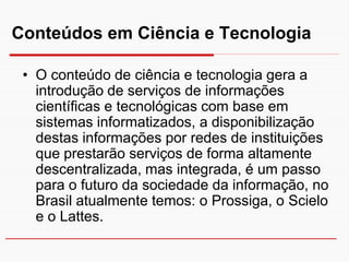 Conteúdos em Ciência e Tecnologia

 • O conteúdo de ciência e tecnologia gera a
   introdução de serviços de informações
   científicas e tecnológicas com base em
   sistemas informatizados, a disponibilização
   destas informações por redes de instituições
   que prestarão serviços de forma altamente
   descentralizada, mas integrada, é um passo
   para o futuro da sociedade da informação, no
   Brasil atualmente temos: o Prossiga, o Scielo
   e o Lattes.
 