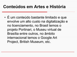 Conteúdos em Artes e História

• É um conteúdo bastante limitado e que
  envolve um alto custo na digitalização e
  no licenciamento, no Brasil temos o
  projeto Portinari, o Museu virtual de
  Brasília entre outros, no âmbito
  internacional temos o Google Art
  Project, British Museum, etc.
 