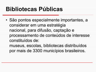 Bibliotecas Públicas
• São pontos especialmente importantes, a
  considerar em uma estratégia
  nacional, para difusão, captação e
  processamento de conteúdos de interesse
  constituídos de:
  museus, escolas, bibliotecas distribuídos
  por mais de 3300 municípios brasileiros.
 