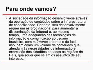 Para onde vamos?
• A sociedade da informação desenvolve-se através
  da operação de conteúdos sobre a infra-estrutura
  de conectividade. Portanto, seu desenvolvimento
  requer um esforço nacional para aumentar a
  disseminação da Internet e, ao mesmo
  tempo, uma adequação das tecnologias de
  informação e comunicação ao usuário
  brasileiro, com softwares próprios e de fácil
  uso, bem como um volume de conteúdos que
  atendam às necessidades de informação e
  expressão dos cidadãos de todas as regiões do
  País, quaisquer que sejam os assuntos de seu
  interesse.
 