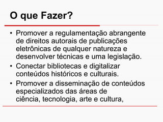 O que Fazer?
• Promover a regulamentação abrangente
  de direitos autorais de publicações
  eletrônicas de qualquer natureza e
  desenvolver técnicas e uma legislação.
• Conectar bibliotecas e digitalizar
  conteúdos históricos e culturais.
• Promover a disseminação de conteúdos
  especializados das áreas de
  ciência, tecnologia, arte e cultura,
 