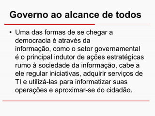 Governo ao alcance de todos
• Uma das formas de se chegar a
  democracia é através da
  informação, como o setor governamental
  é o principal indutor de ações estratégicas
  rumo à sociedade da informação, cabe a
  ele regular iniciativas, adquirir serviços de
  TI e utilizá-las para informatizar suas
  operações e aproximar-se do cidadão.
 