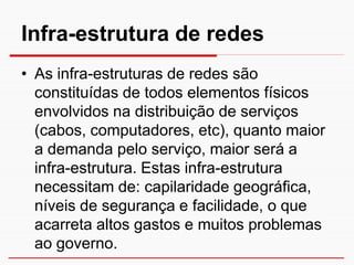 Infra-estrutura de redes
• As infra-estruturas de redes são
  constituídas de todos elementos físicos
  envolvidos na distribuição de serviços
  (cabos, computadores, etc), quanto maior
  a demanda pelo serviço, maior será a
  infra-estrutura. Estas infra-estrutura
  necessitam de: capilaridade geográfica,
  níveis de segurança e facilidade, o que
  acarreta altos gastos e muitos problemas
  ao governo.
 