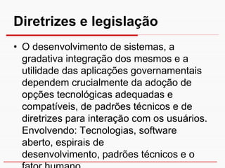 Diretrizes e legislação
• O desenvolvimento de sistemas, a
  gradativa integração dos mesmos e a
  utilidade das aplicações governamentais
  dependem crucialmente da adoção de
  opções tecnológicas adequadas e
  compatíveis, de padrões técnicos e de
  diretrizes para interação com os usuários.
  Envolvendo: Tecnologias, software
  aberto, espirais de
  desenvolvimento, padrões técnicos e o
 