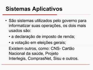 Sistemas Aplicativos
• São sistemas utilizados pelo governo para
  informatizar suas operações, os dois mais
  usados são:
  • a declaração de imposto de renda;
  • a votação em eleições gerais;
  Existem outros, como: CNS- Cartão
  Nacional da saúde, Projeto
  Interlegis, ComprasNet, Sisu e outros.
 
