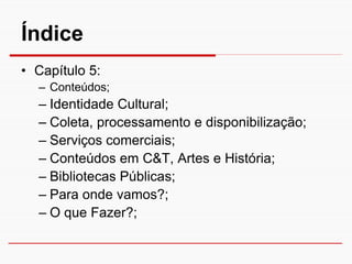 Índice
• Capítulo 5:
  – Conteúdos;
  – Identidade Cultural;
  – Coleta, processamento e disponibilização;
  – Serviços comerciais;
  – Conteúdos em C&T, Artes e História;
  – Bibliotecas Públicas;
  – Para onde vamos?;
  – O que Fazer?;
 