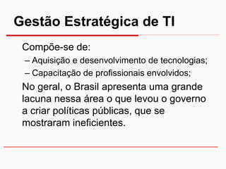 Gestão Estratégica de TI
 Compõe-se de:
 – Aquisição e desenvolvimento de tecnologias;
 – Capacitação de profissionais envolvidos;
 No geral, o Brasil apresenta uma grande
 lacuna nessa área o que levou o governo
 a criar políticas públicas, que se
 mostraram ineficientes.
 