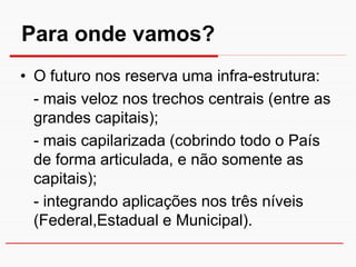 Para onde vamos?
• O futuro nos reserva uma infra-estrutura:
  - mais veloz nos trechos centrais (entre as
  grandes capitais);
  - mais capilarizada (cobrindo todo o País
  de forma articulada, e não somente as
  capitais);
  - integrando aplicações nos três níveis
  (Federal,Estadual e Municipal).
 