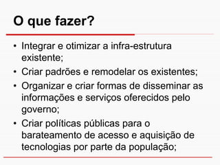 O que fazer?
• Integrar e otimizar a infra-estrutura
  existente;
• Criar padrões e remodelar os existentes;
• Organizar e criar formas de disseminar as
  informações e serviços oferecidos pelo
  governo;
• Criar políticas públicas para o
  barateamento de acesso e aquisição de
  tecnologias por parte da população;
 