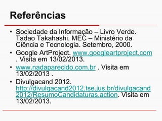 Referências
• Sociedade da Informação – Livro Verde.
  Tadao Takahashi. MEC – Ministério da
  Ciência e Tecnologia. Setembro, 2000.
• Google ArtProject. www.googleartproject.com
  . Visita em 13/02/2013.
• www.nadaparecido.com.br . Visita em
  13/02/2013 .
• Divulgacand 2012.
  http://divulgacand2012.tse.jus.br/divulgacand
  2012/ResumoCandidaturas.action. Visita em
  13/02/2013.
 