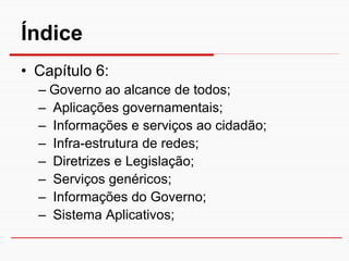 Índice
• Capítulo 6:
  – Governo ao alcance de todos;
  – Aplicações governamentais;
  – Informações e serviços ao cidadão;
  – Infra-estrutura de redes;
  – Diretrizes e Legislação;
  – Serviços genéricos;
  – Informações do Governo;
  – Sistema Aplicativos;
 