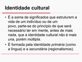 Identidade cultural
• É a soma de significados que estruturem a
  vida de um indivíduo ou de um
  povo, parte-se do princípio de que será
  necessário ter em mente, antes de mais
  nada, que a identidade cultural não é mais
  una, porém múltipla.
• É formada pela identidade primária (como
  a língua) e a secundária (regionalismos).
 
