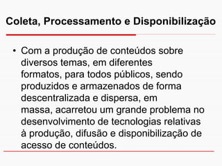 Coleta, Processamento e Disponibilização

 • Com a produção de conteúdos sobre
   diversos temas, em diferentes
   formatos, para todos públicos, sendo
   produzidos e armazenados de forma
   descentralizada e dispersa, em
   massa, acarretou um grande problema no
   desenvolvimento de tecnologias relativas
   à produção, difusão e disponibilização de
   acesso de conteúdos.
 