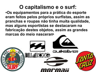 O capitalismo e o surf:
●Os equipamentos para a prática do esporte
eram feitos pelos próprios surfistas, assim as
pranchas e roupas não tinha muita qualidade,
mas alguns esportistas se destacaram na
fabricação destes objetos, assim as grandes
marcas do meio nasceram.
 