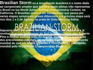 Brasilian Storm ou a tempestade brasileira é o nome dado
ao campeonato amador que decidira quais atletas irão representar
o Brasil no Isa World Junior Surfing Championship Contest, na
California. O Brasilian storm é um campeonato que passa por
varias etapas sempre em praias diferentes, e a próxima etapa será
nos dias 1 e 2 de Agosto, na praia de Stela Maris na Bahia.
Itapuama Surf, e o evento de maior destaque em Itapuama e já
revelou diversos fenômenos do Surf brasileiro, entre eles Roberto
Pino o melhor surfista anão do mundo, mostrando a superação
dos preconceitos pelo fato de ser anão; Carlos Burle, bicampeão
mundial de surf em ondas gigantes e Teco Padaratz bicampeão
mundial pelo WQS(World Championship Tour)
 