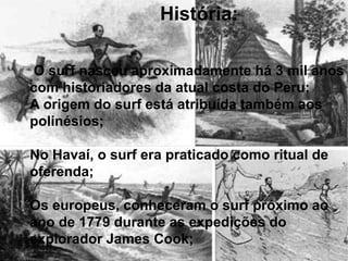 O surf nasceu aproximadamente há 3 mil anos
com historiadores da atual costa do Peru;
A origem do surf está atribuída também aos
polinésios;
No Havaí, o surf era praticado como ritual de
oferenda;
Os europeus, conheceram o surf próximo ao
ano de 1779 durante as expedições do
explorador James Cook;
História:
 