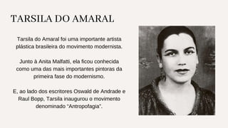 TARSILA DO AMARAL
Tarsila do Amaral foi uma importante artista
plástica brasileira do movimento modernista.
Junto à Anita Malfatti, ela ficou conhecida
como uma das mais importantes pintoras da
primeira fase do modernismo.
E, ao lado dos escritores Oswald de Andrade e
Raul Bopp, Tarsila inaugurou o movimento
denominado “Antropofagia”.
 