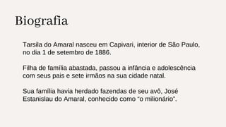 Biografia
Tarsila do Amaral nasceu em Capivari, interior de São Paulo,
no dia 1 de setembro de 1886.
Filha de família abastada, passou a infância e adolescência
com seus pais e sete irmãos na sua cidade natal.
Sua família havia herdado fazendas de seu avô, José
Estanislau do Amaral, conhecido como “o milionário”.
 