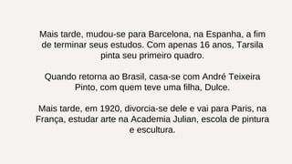 Mais tarde, mudou-se para Barcelona, na Espanha, a fim
de terminar seus estudos. Com apenas 16 anos, Tarsila
pinta seu primeiro quadro.
Quando retorna ao Brasil, casa-se com André Teixeira
Pinto, com quem teve uma filha, Dulce.
Mais tarde, em 1920, divorcia-se dele e vai para Paris, na
França, estudar arte na Academia Julian, escola de pintura
e escultura.
 
