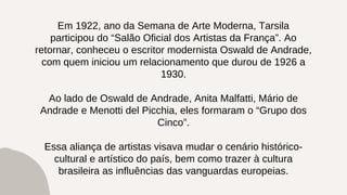 Em 1922, ano da Semana de Arte Moderna, Tarsila
participou do “Salão Oficial dos Artistas da França”. Ao
retornar, conheceu o escritor modernista Oswald de Andrade,
com quem iniciou um relacionamento que durou de 1926 a
1930.
Ao lado de Oswald de Andrade, Anita Malfatti, Mário de
Andrade e Menotti del Picchia, eles formaram o “Grupo dos
Cinco”.
Essa aliança de artistas visava mudar o cenário histórico-
cultural e artístico do país, bem como trazer à cultura
brasileira as influências das vanguardas europeias.
 