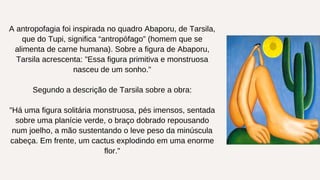 A antropofagia foi inspirada no quadro Abaporu, de Tarsila,
que do Tupi, significa “antropófago” (homem que se
alimenta de carne humana). Sobre a figura de Abaporu,
Tarsila acrescenta: "Essa figura primitiva e monstruosa
nasceu de um sonho."
Segundo a descrição de Tarsila sobre a obra:
"Há uma figura solitária monstruosa, pés imensos, sentada
sobre uma planície verde, o braço dobrado repousando
num joelho, a mão sustentando o leve peso da minúscula
cabeça. Em frente, um cactus explodindo em uma enorme
flor."
 