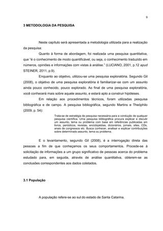 9

3 METODOLOGIA DA PESQUISA

Neste capítulo será apresentada a metodologia utilizada para a realização
da pesquisa:
Quanto à forma de abordagem, foi realizada uma pesquisa quantitativa,
que “é o conhecimento de modo quantificável, ou seja, o conhecimento traduzido em
números, opiniões e informações com vistas à análise.” (LUCIANO, 2001, p.12 apud
STEINER, 2011, p.9).
Enquanto ao objetivo, utilizou-se uma pesquisa exploratória. Segundo Gil
(2008), o objetivo de uma pesquisa exploratória é familiarizar-se com um assunto
ainda pouco conhecido, pouco explorado. Ao final de uma pesquisa exploratória,
você conhecerá mais sobre aquele assunto, e estará apto a construir hipóteses.
Em relação aos procedimentos técnicos, foram utilizadas pesquisa
bibliográfica e de campo. A pesquisa bibliográfica, segundo Martins e Theóphilo
(2009, p. 54):
Trata-se de estratégia de pesquisa necessária para a condução de qualquer
pesquisa científica. Uma pesquisa bibliográfica procura explicar e discutir
um assunto, tema ou problema com base em referências publicadas em
livros, periódicos, revistas, enciclopédias, dicionários, jornais, sites, CDs,
anais de congressos etc. Busca conhecer, analisar e explicar contribuições
sobre determinado assunto, tema ou problema.

E o levantamento, segundo Gil (2008), é a interrogação direta das
pessoas a fim de que conheçamos os seus comportamentos. Procede-se à
solicitação de informações a um grupo significativo de pessoas acerca do problema
estudado para, em seguida, através de análise quantitativa, obterem-se as
conclusões correspondentes aos dados coletados.

3.1 População

A população refere-se ao sul do estado de Santa Catarina.

 