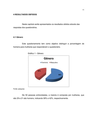11

4 RESULTADOS OBTIDOS

Neste capítulo serão apresentados os resultados obtidos através das
respostas dos questionários.

4.1 Gênero

Este questionamento tem como objetivo distinguir a porcentagem de
homens para mulheres que responderam o questionário.

Gráfico 1 - Gênero

Gênero
Feminino

Masculino

42%
58%

Fonte: pesquisa

De 50 pessoas entrevistadas, a maioria é composta por mulheres, que
são 29 e 21 são homens, indicando 58% e 42%, respectivamente.

 