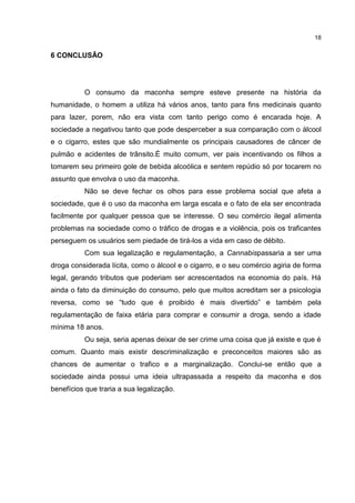 18

6 CONCLUSÃO

O consumo da maconha sempre esteve presente na história da
humanidade, o homem a utiliza há vários anos, tanto para fins medicinais quanto
para lazer, porem, não era vista com tanto perigo como é encarada hoje. A
sociedade a negativou tanto que pode desperceber a sua comparação com o álcool
e o cigarro, estes que são mundialmente os principais causadores de câncer de
pulmão e acidentes de trânsito.É muito comum, ver pais incentivando os filhos a
tomarem seu primeiro gole de bebida alcoólica e sentem repúdio só por tocarem no
assunto que envolva o uso da maconha.
Não se deve fechar os olhos para esse problema social que afeta a
sociedade, que é o uso da maconha em larga escala e o fato de ela ser encontrada
facilmente por qualquer pessoa que se interesse. O seu comércio ilegal alimenta
problemas na sociedade como o tráfico de drogas e a violência, pois os traficantes
perseguem os usuários sem piedade de tirá-los a vida em caso de débito.
Com sua legalização e regulamentação, a Cannabispassaria a ser uma
droga considerada lícita, como o álcool e o cigarro, e o seu comércio agiria de forma
legal, gerando tributos que poderiam ser acrescentados na economia do país. Há
ainda o fato da diminuição do consumo, pelo que muitos acreditam ser a psicologia
reversa, como se “tudo que é proibido é mais divertido” e também pela
regulamentação de faixa etária para comprar e consumir a droga, sendo a idade
mínima 18 anos.
Ou seja, seria apenas deixar de ser crime uma coisa que já existe e que é
comum. Quanto mais existir descriminalização e preconceitos maiores são as
chances de aumentar o trafico e a marginalização. Conclui-se então que a
sociedade ainda possui uma ideia ultrapassada a respeito da maconha e dos
benefícios que traria a sua legalização.

 