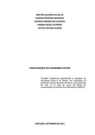 BEATRIZ SILVEIRA DA SILVA
FABIANI FERREIRA MAURICIO
GEORGIA MENDES DA AGOSTIN
KARINE SOUZA ALFREDO
LETICIA VEFAGO ALBINO

LEGALIZAÇÃO DA CANNABIS SATIVA

Trabalho Acadêmico apresentado à disciplina de
Sociologia Geral e do Direito, por solicitação do
professor Ismael Francisco de Souza, para obtenção
de nota na 2ª fase do curso de Direito da
Universidade do Extremo Sul Catarinense (UNESC).

CRICIÚMA, SETEMBRO DE 2013

 