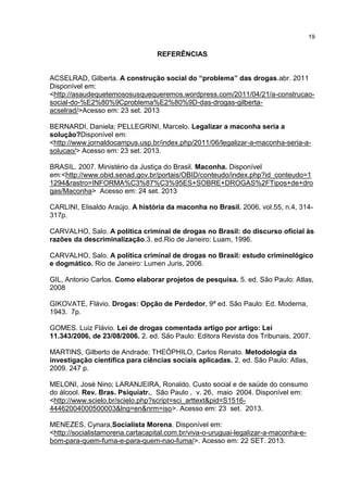 19

REFERÊNCIAS
ACSELRAD, Gilberta. A construção social do “problema” das drogas.abr. 2011
Disponível em:
<http://asaudequetemososusquequeremos.wordpress.com/2011/04/21/a-construcaosocial-do-%E2%80%9Cproblema%E2%80%9D-das-drogas-gilbertaacselrad/>Acesso em: 23 set. 2013
BERNARDI, Daniela; PELLEGRINI, Marcelo. Legalizar a maconha seria a
solução?Disponível em:
<http://www.jornaldocampus.usp.br/index.php/2011/06/legalizar-a-maconha-seria-asolucao/> Acesso em: 23 set. 2013.
BRASIL. 2007. Ministério da Justiça do Brasil. Maconha. Disponível
em:<http://www.obid.senad.gov.br/portais/OBID/conteudo/index.php?id_conteudo=1
1294&rastro=INFORMA%C3%87%C3%95ES+SOBRE+DROGAS%2FTipos+de+dro
gas/Maconha> Acesso em: 24 set. 2013
CARLINI, Elisaldo Araújo. A história da maconha no Brasil. 2006, vol.55, n.4, 314317p.
CARVALHO, Salo. A política criminal de drogas no Brasil: do discurso oficial às
razões da descriminalização.3. ed.Rio de Janeiro: Luam, 1996.
CARVALHO, Salo. A política criminal de drogas no Brasil: estudo criminológico
e dogmático. Rio de Janeiro: Lumen Juris, 2006.
GIL, Antonio Carlos. Como elaborar projetos de pesquisa. 5. ed. São Paulo: Atlas,
2008
GIKOVATE, Flávio. Drogas: Opção de Perdedor, 9ª ed. São Paulo: Ed. Moderna,
1943. 7p.
GOMES. Luiz Flávio. Lei de drogas comentada artigo por artigo: Lei
11.343/2006, de 23/08/2006. 2. ed. São Paulo: Editora Revista dos Tribunais, 2007.
MARTINS, Gilberto de Andrade; THEÓPHILO, Carlos Renato. Metodologia da
investigação científica para ciências sociais aplicadas. 2. ed. São Paulo: Atlas,
2009. 247 p.
MELONI, José Nino; LARANJEIRA, Ronaldo. Custo social e de saúde do consumo
do álcool. Rev. Bras. Psiquiatr., São Paulo , v. 26, maio 2004. Disponível em:
<http://www.scielo.br/scielo.php?script=sci_arttext&pid=S151644462004000500003&lng=en&nrm=iso>. Acesso em: 23 set. 2013.
MENEZES, Cynara,Socialista Morena. Disponível em:
<http://socialistamorena.cartacapital.com.br/viva-o-uruguai-legalizar-a-maconha-ebom-para-quem-fuma-e-para-quem-nao-fuma/>. Acesso em: 22 SET. 2013.

 