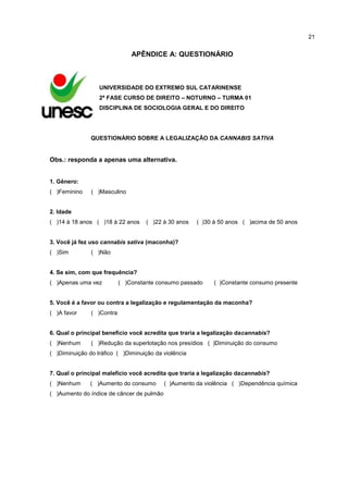 21

APÊNDICE A: QUESTIONÁRIO

UNIVERSIDADE DO EXTREMO SUL CATARINENSE
2ª FASE CURSO DE DIREITO – NOTURNO – TURMA 01
DISCIPLINA DE SOCIOLOGIA GERAL E DO DIREITO

QUESTIONÁRIO SOBRE A LEGALIZAÇÃO DA CANNABIS SATIVA

Obs.: responda a apenas uma alternativa.
1. Gênero:
( )Feminino

( )Masculino

2. Idade
( )14 à 18 anos ( )18 à 22 anos

( )22 à 30 anos

( )30 à 50 anos ( )acima de 50 anos

3. Você já fez uso cannabis sativa (maconha)?
( )Sim

( )Não

4. Se sim, com que frequência?
( )Apenas uma vez

( )Constante consumo passado

( )Constante consumo presente

5. Você é a favor ou contra a legalização e regulamentação da maconha?
( )A favor

( )Contra

6. Qual o principal benefício você acredita que traria a legalização dacannabis?
( )Nenhum

( )Redução da superlotação nos presídios ( )Diminuição do consumo

( )Diminuição do tráfico ( )Diminuição da violência

7. Qual o principal malefício você acredita que traria a legalização dacannabis?
( )Nenhum

( )Aumento do consumo

( )Aumento do índice de câncer de pulmão

( )Aumento da violência ( )Dependência química

 