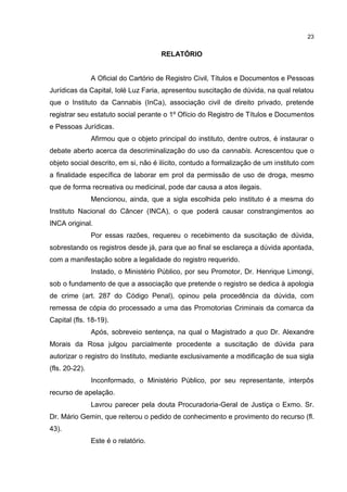 23

RELATÓRIO

A Oficial do Cartório de Registro Civil, Títulos e Documentos e Pessoas
Jurídicas da Capital, Iolé Luz Faria, apresentou suscitação de dúvida, na qual relatou
que o Instituto da Cannabis (InCa), associação civil de direito privado, pretende
registrar seu estatuto social perante o 1º Ofício do Registro de Títulos e Documentos
e Pessoas Jurídicas.
Afirmou que o objeto principal do instituto, dentre outros, é instaurar o
debate aberto acerca da descriminalização do uso da cannabis. Acrescentou que o
objeto social descrito, em si, não é ilícito, contudo a formalização de um instituto com
a finalidade específica de laborar em prol da permissão de uso de droga, mesmo
que de forma recreativa ou medicinal, pode dar causa a atos ilegais.
Mencionou, ainda, que a sigla escolhida pelo instituto é a mesma do
Instituto Nacional do Câncer (INCA), o que poderá causar constrangimentos ao
INCA original.
Por essas razões, requereu o recebimento da suscitação de dúvida,
sobrestando os registros desde já, para que ao final se esclareça a dúvida apontada,
com a manifestação sobre a legalidade do registro requerido.
Instado, o Ministério Público, por seu Promotor, Dr. Henrique Limongi,
sob o fundamento de que a associação que pretende o registro se dedica à apologia
de crime (art. 287 do Código Penal), opinou pela procedência da dúvida, com
remessa de cópia do processado a uma das Promotorias Criminais da comarca da
Capital (fls. 18-19).
Após, sobreveio sentença, na qual o Magistrado a quo Dr. Alexandre
Morais da Rosa julgou parcialmente procedente a suscitação de dúvida para
autorizar o registro do Instituto, mediante exclusivamente a modificação de sua sigla
(fls. 20-22).
Inconformado, o Ministério Público, por seu representante, interpôs
recurso de apelação.
Lavrou parecer pela douta Procuradoria-Geral de Justiça o Exmo. Sr.
Dr. Mário Gemin, que reiterou o pedido de conhecimento e provimento do recurso (fl.
43).
Este é o relatório.

 