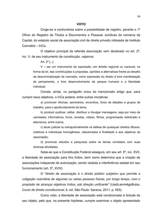 24

VOTO
Cinge-se a controvérsia sobre a possibilidade de registro, perante o 1º
Ofício do Registro de Títulos e Documentos e Pessoas Jurídicas da comarca da
Capital, do estatuto social da associação civil de direito privado intitulada de Instituto
Cannabis – InCa.
O objetivo principal da referida associação vem declarado no art. 2º,
inc. V, de seu instrumento de constituição, vejamos:
Art. 2º [...]
V – ser um instrumento de expressão, em âmbito regional ou nacional, na
forma da lei, das contribuições e propostas, opiniões e alternativas frente ao desafio
da descriminalização da cannabis, como expressão do direito à livre manifestação
do pensamento, o livre desenvolvimento da pessoa humana e a liberdade
individual.

Consta, ainda, no parágrafo único do mencionado artigo que, para
cumprir seus objetivos, o InCa poderá, entre outras iniciativas:
a) promover oficinas, seminários, encontros, foros de debates e grupos de
trabalho, para o aprofundamento do tema;
b) produzir publicar, editar, distribuir e divulgar mensagens, seja por meio de
camisetas, informativos, livros, revistas, vídeos, filmes, programasde radiofusão e
televisivos, entre outros;
c) atuar judicial ou extrajudicialmente na defesa de quaisquer direitos difusos,
coletivos e individuais homogêneos, relacionados à finalidade e aos objetivos da
associação;
d) promover estudos e pesquisas sobre os temas correlatos com suas
diversas atividades.

Sabe-se que a Constituição Federal assegura, em seu art. 5º, inc. XVII,
a liberdade de associação para fins lícitos, bem como determina que a criação de
associações independe de autorização, sendo vedada a interferência estatal em seu
funcionamento (art. 5º, XVIII).
O "direito de associação é o direito público subjetivo que permite a
coligação voluntária de algumas ou várias pessoas físicas, por longo tempo, com o
propósito de alcançar objetivos lícitos, sob direção unificante" (UadiLammêgoBulos.
Curso de direito constitucional. 6. ed. São Paulo: Saraiva, 2011. p. 593).
Como visto, a liberdade de associação está condicionada à licitude de
seu objeto, pelo que, na presente hipótese, cumpre examinar o objeto apresentado

 