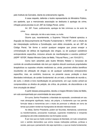 25

pelo Instituto da Cannabis, diante do ordenamento vigente.
A esse respeito, defende o ilustre representante do Ministério Público,
ora apelante, que a mencionada associação se dedicaria à apologia de crime,
infração penal prevista no art. 287 do Código Penal, verbis:
Art. 287. Fazer, publicamente, apologia de fato criminoso ou de autor de
crime:
Pena - detenção, de três a seis meses, ou multa.

Ocorre que, recentemente, o Supremo Tribunal Federal apreciou a
Arguição de Descumprimento de Preceito Fundamental n. 187/DF, com o intuito de
dar interpretação conforme a Constituição, com efeito vinculante, ao art. 287 do
Código Penal, "de forma a excluir qualquer exegese que possa ensejar a
criminalização da defesa da legalização das drogas, ou de qualquer substância
entorpendente específica, inclusive através de manifestações e eventos públicos"
(ADPF 187/DF, Relator Ministro Celso de Mello, Tribunal Pleno, j. em 15-6-2011).
Como bem advertido pelo ilustre Ministro Relator o "processo de
controle de constitucionalidade não tem por objetivo discutir eventuais propriedades
terapêuticas ou supostas virtudes medicinais ou, ainda, possíveis efeitos benéficos
resultantes da utilização de drogas ou de qualquer substâncias entorpecentes
específica, mas, ao contrário, busca-se, na presente causa, proteção a duas
liberdades individuais, de caráter fundamental: de um lado, a liberdade de reunião e,
de outro, o direito à livre manifestação do pensamento, em cujo núcleo acham-se
compreendidos os direitos de petição, de crítica, de protesto, de discordância e de
livre circulação de idéias".
A partir desses pressupostos, decidiu o insigne Ministro Celso de Mello,
em voto acompanhado por unanimidade de seus pares:
Em suma, Senhor Presidente: a liberdade de expressão, considerada em seu
mais abrangente significado, traduz, ela própria, o fundamento que nos permite
formular ideias e transmiti-las com o intuito de promover a reflexão em torno de
temas que podem revelar-se impregnados de elevado interesse social.
As idéias, Senhor Presidente, podem ser fecundas, libertadoras, subversivas
ou transformadoras, provocando mudanças, superando imobilismos e rompendo
paradigmas até então estabelecidos nas formações sociais.
É por isso que se impõe construir espaços de liberdade, em tudo compatíveis
com o sentido democrático que anima nossas instituições políticas, jurídicas e
sociais, para que o pensamento não seja reprimido e, o que se mostra fundamental,

 