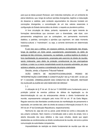 26

para que as ideias possam florescer, sem indevidas restrições, em um ambiente de
plena tolerância, que, longe de sufocar opiniões divergentes, legitime a instauração
do dissenso e viabilize, pelo conteúdo argumentativo do discurso fundado em
convicções divergentes, a concretização de um dos valores essenciais à
configuração do Estado democrático de direito: o respeito ao pluralismo político.
A livre circulação de idéias, portanto, representa um signo inerente às
formações democráticas que convivem com a diversidade, vale dizer, com
pensamentos antagônicos que se contrapõem, em permanente movimento
dialético, a padrões, convicções e opiniões que exprimem, em dado momento
histórico-cultural, o “mainstream”, ou seja, a corrente dominante em determinada
sociedade.
É por isso que a defesa, em espaços públicos, da legalização das drogas,
longe de significar um ilícito penal, supostamente caracterizador do delito de
apologia de fato criminoso, representa, na realidade, a prática legítima do direito à
livre manifestação do pensamento, propiciada pelo exercício do direito de reunião,
sendo irrelevante, para efeito da proteção constitucional de tais prerrogativas
jurídicas, a maior ou a menor receptividade social da proposta submetida, por seus
autores e adeptos, ao exame e consideração da própria coletividade.

Decidiu, ainda, o Supremo Tribunal Federal:
ACÃO

DIRETA

DE

INCONSTITUCIONALIDADE.

PEDIDO

DE

“INTERPRETAÇÃO CONFORME À CONSTITUIÇÃO” DO § 2º DO ART. 33 DA LEI
Nº 11.343/2006, CRIMINALIZADOR DAS CONDUTAS DE “INDUZIR, INSTIGAR
OU AUXILIAR ALGUÉM AO USO INDEVIDO DE DROGA”.
[...]
A utilização do § 3º do art. 33 da Lei 11.343/2006 como fundamento para a
proibição judicial de eventos públicos de defesa da legalização ou da
descriminalização do uso de entorpecentes ofende o direito fundamental de
reunião, expressamente outorgado pelo inciso XVI do art. 5º da Carta Magna.
Regular exercício das liberdades constitucionais de manifestação de pensamento e
expressão, em sentido lato, além do direito de acesso à informação (incisos IV, IX e
XIV do art. 5º da Constituição Republicana, respectivamente).
Nenhuma lei, seja ela civil ou penal, pode blindar-se contra a discussão do
seu próprio conteúdo. Nem mesmo a Constituição está a salvo da ampla, livre e
aberta discussão dos seus defeitos e das suas virtudes, desde que sejam
obedecidas as condicionantes ao direito constitucional de reunião, tal como a prévia
comunicação às autoridades competentes.
Impossibilidade de restrição ao direito fundamental de reunião que não se

 