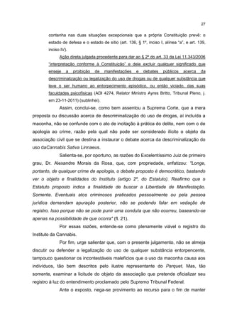 27

contenha nas duas situações excepcionais que a própria Constituição prevê: o
estado de defesa e o estado de sítio (art. 136, § 1º, inciso I, alínea “a”, e art. 139,
inciso IV).
Ação direta julgada procedente para dar ao § 2º do art. 33 da Lei 11.343/2006
“interpretação conforme à Constituição” e dele excluir qualquer significado que
enseje

a

proibição

de

manifestações

e

debates

públicos

acerca

da

descriminalização ou legalização do uso de drogas ou de qualquer substância que
leve o ser humano ao entorpecimento episódico, ou então viciado, das suas
faculdades psicofísicas (ADI 4274, Relator Ministro Ayres Britto, Tribunal Pleno, j.
em 23-11-2011) (sublinhei).

Assim, conclui-se, como bem assentou a Suprema Corte, que a mera
proposta ou discussão acerca de descriminalização do uso de drogas, aí incluída a
maconha, não se confunde com o ato de incitação à prática do delito, nem com o de
apologia ao crime, razão pela qual não pode ser considerado ilícito o objeto da
associação civil que se destina a instaurar o debate acerca da descriminalização do
uso daCannabis Sativa Linnaeus.
Salienta-se, por oportuno, as razões do Excelentíssimo Juiz de primeiro
grau, Dr. Alexandre Morais da Rosa, que, com propriedade, enfatizou: "Longe,
portanto, de qualquer crime de apologia, o debate proposto é democrático, bastando
ver o objeto e finalidades do Instituto (artigo 2º, do Estatuto). Reafirmo que o
Estatuto proposto indica a finalidade de buscar a Liberdade de Manifestação.
Somente. Eventuais atos criminosos praticados pessoalmente ou pela pessoa
jurídica demandam apuração posterior, não se podendo falar em vedação de
registro. Isso porque não se pode punir uma conduta que não ocorreu, baseando-se
apenas na possibilidade de que ocorra" (fl. 21).
Por essas razões, entende-se como plenamente viável o registro do
Instituto da Cannabis.
Por fim, urge salientar que, com o presente julgamento, não se almeja
discutir ou defender a legalização do uso de qualquer substância entorpencente,
tampouco questionar os incontestáveis malefícios que o uso da maconha causa aos
indivíduos, tão bem descritos pelo ilustre representante do Parquet. Mas, tão
somente, examinar a licitude do objeto da associação que pretende oficializar seu
registro à luz do entendimento proclamado pelo Supremo Tribunal Federal.
Ante o exposto, nega-se provimento ao recurso para o fim de manter

 