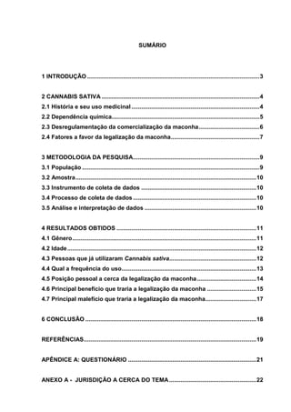 1

SUMÁRIO

1 INTRODUÇÃO ......................................................................................................... 3

2 CANNABIS SATIVA ................................................................................................ 4
2.1 História e seu uso medicinal .............................................................................. 4
2.2 Dependência química.......................................................................................... 5
2.3 Desregulamentação da comercialização da maconha ..................................... 6
2.4 Fatores a favor da legalização da maconha ...................................................... 7

3 METODOLOGIA DA PESQUISA............................................................................. 9
3.1 População ............................................................................................................ 9
3.2 Amostra .............................................................................................................. 10
3.3 Instrumento de coleta de dados ...................................................................... 10
3.4 Processo de coleta de dados ........................................................................... 10
3.5 Análise e interpretação de dados .................................................................... 10

4 RESULTADOS OBTIDOS ..................................................................................... 11
4.1 Gênero ................................................................................................................ 11
4.2 Idade ................................................................................................................... 12
4.3 Pessoas que já utilizaram Cannabis sativa..................................................... 12
4.4 Qual a frequência do uso.................................................................................. 13
4.5 Posição pessoal a cerca da legalização da maconha .................................... 14
4.6 Principal benefício que traria a legalização da maconha .............................. 15
4.7 Principal malefício que traria a legalização da maconha............................... 17

6 CONCLUSÃO ........................................................................................................ 18

REFERÊNCIAS ......................................................................................................... 19

APÊNDICE A: QUESTIONÁRIO .............................................................................. 21

ANEXO A - JURISDIÇÃO A CERCA DO TEMA ..................................................... 22

 