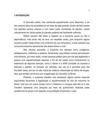 3

1 INTRODUÇÃO

A Cannabis sativa, mas conhecida popularmente como Maconha, é um
dos maiores tabus da sociedade por se tratar de algo proibido, porém de fácil acesso
nos grandes centros urbanos e com baixo custo. Conhecida há séculos, cresce
naturalmente em várias partes do planeta podendo ser facilmente cultivada.
Muitos estudos são feitos a respeito se a maconha causa ou não a
dependência, mas ainda não se teve um resultado exato, pois enquanto alguns
usuários podem desenvolver uma síndrome de uso compulsivo, outras pessoas que
consumemmaconha diariamente não desenvolvem o vício.
Nos séculos passados, a maconha era utilizada como analgésico,
antidepressivo, antibiótico e sedativo. Atualmente, seus efeitos nocivos permanecem
inconclusivos, por essa razão, muitas pessoas pedem para que ela seja legalizada e
possua uma regulamentação especial, a fim de ser usada como medicamento no
tratamento de algumas doenças, como o câncer e a AIDS (combate as náuseas e
estimula o apetite), no Canadá, por exemplo, seu uso já é permitido para tais
fins.Além disse, tem-se um alto índice de violência relacionado ao tráfico de drogas,
fator que também diminuiria com a legalização da Cannabis no Brasil.
Portanto, o presente trabalho visa esclarecer alguns pontos trazendo
argumentos favoráveis à legalização e regulamentação do uso da maconha no
Brasil, visto que em outros países como a Holanda e o Uruguai este fato já é real.
Também apresenta uma pesquisa por meio de questionário realizada pelas
acadêmicas do grupo e em seguida uma jurisdição envolvendo o caso.

 