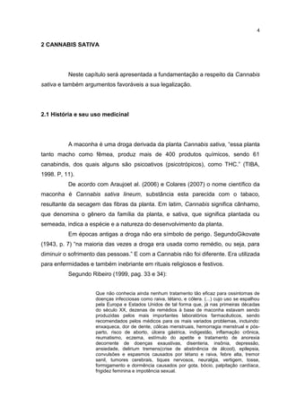 4

2 CANNABIS SATIVA

Neste capítulo será apresentada a fundamentação a respeito da Cannabis
sativa e também argumentos favoráveis a sua legalização.

2.1 História e seu uso medicinal

A maconha é uma droga derivada da planta Cannabis sativa, “essa planta
tanto macho como fêmea, produz mais de 400 produtos químicos, sendo 61
canabindis, dos quais alguns são psicoativos (psicotrópicos), como THC.” (TIBA,
1998. P, 11).
De acordo com Araujoet al. (2006) e Colares (2007) o nome científico da
maconha é Cannabis sativa lineum, substância esta parecida com o tabaco,
resultante da secagem das fibras da planta. Em latim, Cannabis significa cânhamo,
que denomina o gênero da família da planta, e sativa, que significa plantada ou
semeada, indica a espécie e a natureza do desenvolvimento da planta.
Em épocas antigas a droga não era símbolo de perigo. SegundoGikovate
(1943, p. 7) “na maioria das vezes a droga era usada como remédio, ou seja, para
diminuir o sofrimento das pessoas.” E com a Cannabis não foi diferente. Era utilizada
para enfermidades e também inebriante em rituais religiosos e festivos.
Segundo Ribeiro (1999, pag. 33 e 34):
Que não conhecia ainda nenhum tratamento tão eficaz para ossintomas de
doenças infecciosas como raiva, tétano, e cólera. (...) cujo uso se espalhou
pela Europa e Estados Unidos de tal forma que, já nas primeiras décadas
do século XX, dezenas de remédios à base de maconha estavam sendo
produzidas pelos mais importantes laboratórios farmacêuticos, sendo
recomendados pelos médicos para os mais variados problemas, incluindo:
enxaqueca, dor de dente, cólicas menstruais, hemorragia menstrual e pósparto, risco de aborto, úlcera gástrica, indigestão, inflamação crônica,
reumatismo, eczema, estímulo do apetite e tratamento de anorexia
decorrente de doenças exaustivas, disenteria, insônia, depressão,
ansiedade, delirium tremens(crise de abstinência de álcool), epilepsia,
convulsões e espasmos causados por tétano e raiva, febre alta, tremor
senil, tumores cerebrais, tiques nervosos, neuralgia, vertigem, tosse,
formigamento e dormência causados por gota, bócio, palpitação cardíaca,
frigidez feminina e impotência sexual.

 