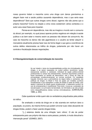 6

nosso governo tratam a maconha como uma droga com danos gravíssimos e
alegam fazer mal a saúde publica causando dependência, mas o que seria essa
dependência? Será que outras drogas como álcool, cigarros não são piores que a
própria maconha? Como na citação a cima vícios existemem vários contextos e o
autor usou essa frase para impactar.
Pensa-se em dependência, mas não se imagina o mundo sem o consumo
do álcool, por exemplo, no qual possui apenas pontos negativos em relação à saúde
publica e ao bem estar e mesmo assim as pessoas não deixam de consumi-lo. No
caso da maconha os danos não são gigantescos e o usuário ao tentar adquirir a
mercadoria atualmente precisa fazer isso de forma ilegal o que gera a ocorrência de
outros delitos relacionados ao tráfico de drogas, justamente por não haver um
controle e fiscalização dessas negociações.

2.3 Desregulamentação da comercialização da maconha

Ao ser tratado o tema da insustentabilidade jurídica da criminalização das
drogas, e ao serem sopesados os custos político, econômico, social,
educacional, sanitário e, sobretudo, individual da opção político-criminal
proibicionista no campo dos entorpecentes, inúmeros argumentos jurídicos
foram levantados no sentido de desconstruir, sob o ponto de vista da
principiologia constitucional-penal, as normas punitivas. Foi ressaltado
naquele momento que a permanência da lógica bélica e sanitarista nas
políticas de drogas no Brasil é fruto da opção por modelos punitivos
moralizadores e que sobrepõem a razão de Estado à razão de direito, pois
desde a estrutura do direito penal constitucional, o tratamento punitivo do
uso de entorpecentes é injustificável. Para tanto, invoca-se o postulado da
secularização e os princípios da lesividade, da intimidade e da vida privada
como desqualificadores destas normas criminalizadoras. (CARVALHO,

1996, p. 253)
Cabe questionar então quem são os verdadeiros prejudicados pela prática
do tráfico.
Se analisado a venda da droga em si não acarreta em nenhum dano a
população, os jovens, da mesma forma que podem arruinar suas vidas abusando de
drogas ilícitas, podem o fazer usando drogas lícitas.
“[...] estamos diante de uma infração „sem vítima‟. O ato de portar
entorpecente para uso próprio não lesa a outra pessoa, portanto, é muito discutível a
intervenção penal‟‟ (GOMES, 2007)

 