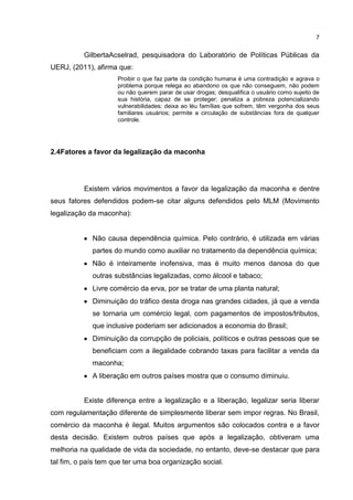 7

GilbertaAcselrad, pesquisadora do Laboratório de Políticas Públicas da
UERJ, (2011), afirma que:
Proibir o que faz parte da condição humana é uma contradição e agrava o
problema porque relega ao abandono os que não conseguem, não podem
ou não querem parar de usar drogas; desqualifica o usuário como sujeito de
sua história, capaz de se proteger; penaliza a pobreza potencializando
vulnerabilidades; deixa ao léu famílias que sofrem, têm vergonha dos seus
familiares usuários; permite a circulação de substâncias fora de qualquer
controle.

2.4Fatores a favor da legalização da maconha

Existem vários movimentos a favor da legalização da maconha e dentre
seus fatores defendidos podem-se citar alguns defendidos pelo MLM (Movimento
legalização da maconha):

Não causa dependência química. Pelo contrário, é utilizada em várias
partes do mundo como auxiliar no tratamento da dependência química;
Não é inteiramente inofensiva, mas é muito menos danosa do que
outras substâncias legalizadas, como álcool e tabaco;
Livre comércio da erva, por se tratar de uma planta natural;
Diminuição do tráfico desta droga nas grandes cidades, já que a venda
se tornaria um comércio legal, com pagamentos de impostos/tributos,
que inclusive poderiam ser adicionados a economia do Brasil;
Diminuição da corrupção de policiais, políticos e outras pessoas que se
beneficiam com a ilegalidade cobrando taxas para facilitar a venda da
maconha;
A liberação em outros países mostra que o consumo diminuiu.

Existe diferença entre a legalização e a liberação, legalizar seria liberar
com regulamentação diferente de simplesmente liberar sem impor regras. No Brasil,
comércio da maconha é ilegal. Muitos argumentos são colocados contra e a favor
desta decisão. Existem outros países que após a legalização, obtiveram uma
melhoria na qualidade de vida da sociedade, no entanto, deve-se destacar que para
tal fim, o país tem que ter uma boa organização social.

 