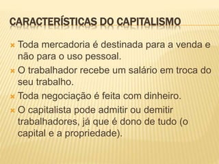 CARACTERÍSTICAS DO CAPITALISMO 
 Toda mercadoria é destinada para a venda e 
não para o uso pessoal. 
 O trabalhador recebe um salário em troca do 
seu trabalho. 
 Toda negociação é feita com dinheiro. 
 O capitalista pode admitir ou demitir 
trabalhadores, já que é dono de tudo (o 
capital e a propriedade). 
 