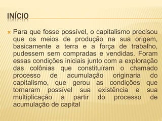 INÍCIO 
 Para que fosse possível, o capitalismo precisou 
que os meios de produção na sua origem, 
basicamente a terra e a força de trabalho, 
pudessem sem compradas e vendidas. Foram 
essas condições iniciais junto com a exploração 
das colônias que constituíram o chamado 
processo de acumulação originaria do 
capitalismo, que gerou as condições que 
tornaram possível sua existência e sua 
multiplicação a partir do processo de 
acumulação de capital 
 