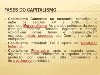 FASES DO CAPITALISMO 
 Capitalismo Comercial ou mercantil: consolidou-se 
entre os séculos XV e XVIII. É o 
chamado Mercantilismo. As grandes potências da época 
(Portugal, Espanha, Holanda, Inglaterra e França) 
exploravam novas terras e comercializavam 
escravos, metais preciosos etc. Com a intenção de 
enriquecer. 
 Capitalismo Industrial: Foi a época da Revolução 
Industrial. 
 Capitalismo Financeiro: após a segunda guerra, 
algumas empresas começaram a exportar meios de 
produção por causa da alta concorrência e 
do crescimento da indústria. 
 