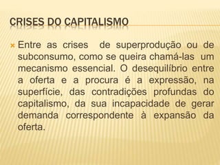 CRISES DO CAPITALISMO 
 Entre as crises de superprodução ou de 
subconsumo, como se queira chamá-las um 
mecanismo essencial. O desequilíbrio entre 
a oferta e a procura é a expressão, na 
superfície, das contradições profundas do 
capitalismo, da sua incapacidade de gerar 
demanda correspondente à expansão da 
oferta. 
 