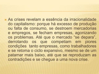  As crises revelam a essência da irracionalidade 
do capitalismo: porque há excesso de produção 
ou falta de consumo, se destroem mercadorias 
e empregos, se fecham empresas, agonizando 
os problemas. Até que o mercado “se depara”, 
derrotando os que competiam em piores 
condições tanto empresas, como trabalhadores 
e se retoma o ciclo expansivo, mesmo se de um 
patamar mais baixo, até que se reproduzam as 
contradições e se chegue a uma nova crise. 
 