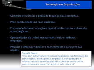 Segundo Rogers 
“Hoje com o desenvolvimento dos computadores e da tecnologia das comunicações, a vantagem das empresas é promovida por um diferenciador real de competitividade: o talento humano. Serão necessárias novas formas de capitalizar este potencial.” 
-Comércio eletrônico: a pedra de toque da nova economia. 
-PME: oportunidades na nova dinâmica. 
-Empreendedorismo: inovação e capital intelectual como base dos novos negócios. 
-Oportunidades de trabalho para todos: mais e melhores empregos. 
-Pesquisa e desenvolvimento: o conhecimento é a riqueza das nações. 
Tecnologia nas Organizações.  