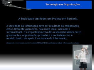 A Sociedade em Rede: um Projeto em Parceria. 
A sociedade da informação deve ser resultado da colaboração entre diferentes parceiros, nos níveis local, nacional e internacional. O compartilhamento das responsabilidades entre governantes, organizações privadas e a sociedade civil é modelo básico de apoio à sociedade da informação. (disponível em www.ebah.com.br/content/ABAAAAYYEAG/sociologia-sociedade-informacao-tecnologia) 
Tecnologia nas Organizações.  